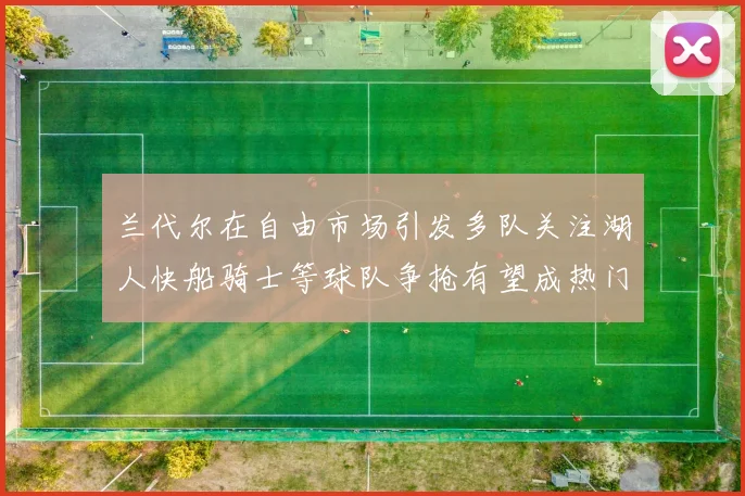 兰代尔在自由市场引发多队关注湖人快船骑士等球队争抢有望成热门球员