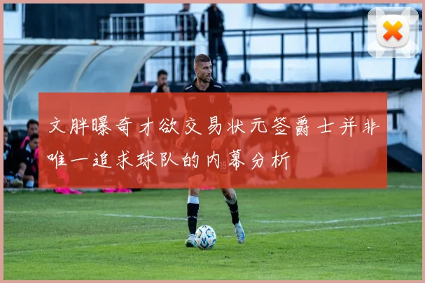 文胖曝奇才欲交易状元签爵士并非唯一追求球队的内幕分析