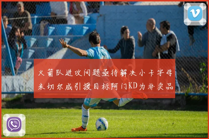 火箭队进攻问题亟待解决小卡字母米切尔成引援目标阿门KD为非卖品