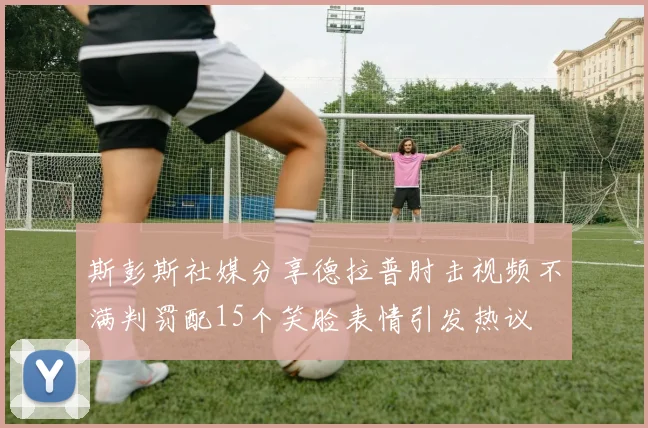 斯彭斯社媒分享德拉普肘击视频不满判罚配15个笑脸表情引发热议