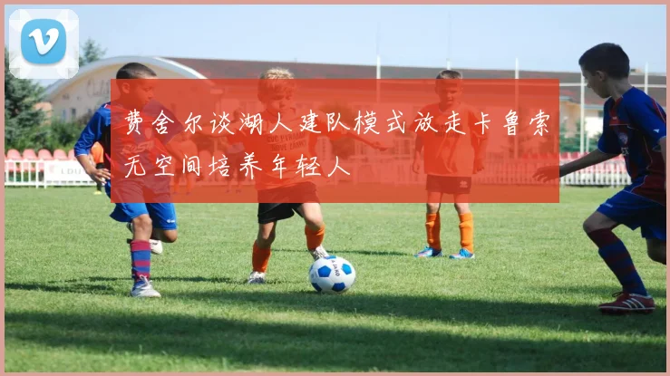 费舍尔谈湖人建队模式放走卡鲁索无空间培养年轻人