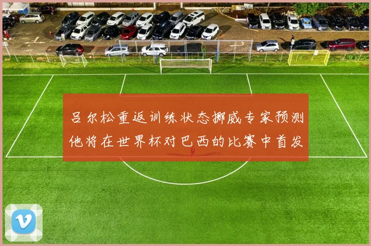 吕尔松重返训练状态挪威专家预测他将在世界杯对巴西的比赛中首发出战