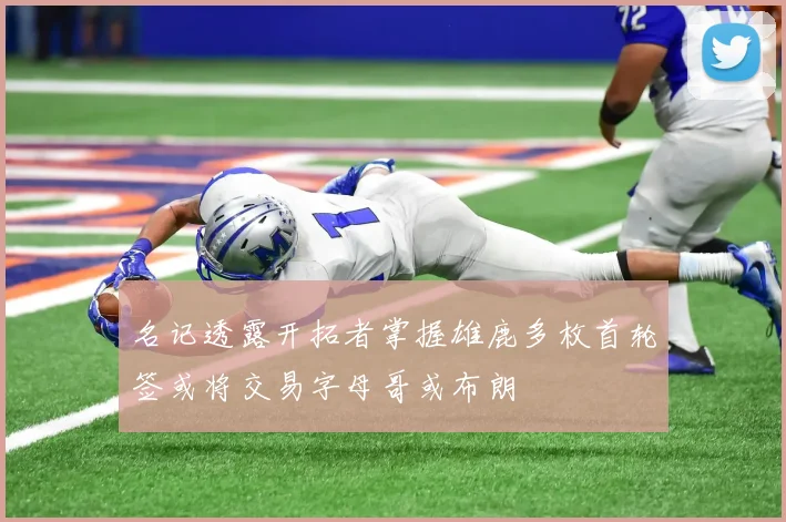 名记透露开拓者掌握雄鹿多枚首轮签或将交易字母哥或布朗