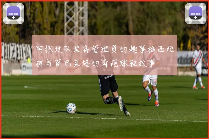 阿根廷队装备管理员的趣事梅西短裤与萨巴莱塔的奇葩球鞋故事