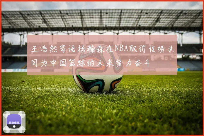 王浩然寄语杨瀚森在NBA取得佳绩共同为中国篮球的未来努力奋斗