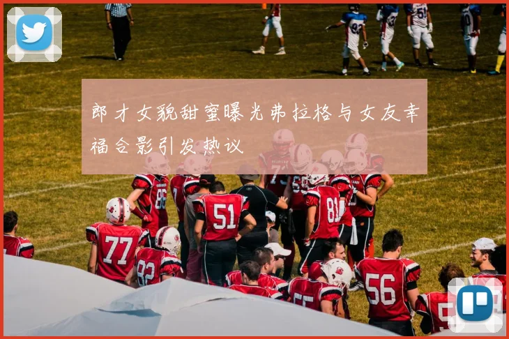 郎才女貌甜蜜曝光弗拉格与女友幸福合影引发热议
