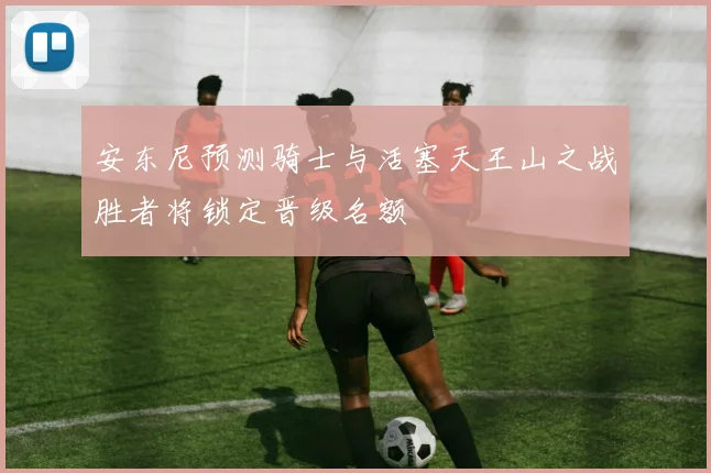 安东尼预测骑士与活塞天王山之战胜者将锁定晋级名额