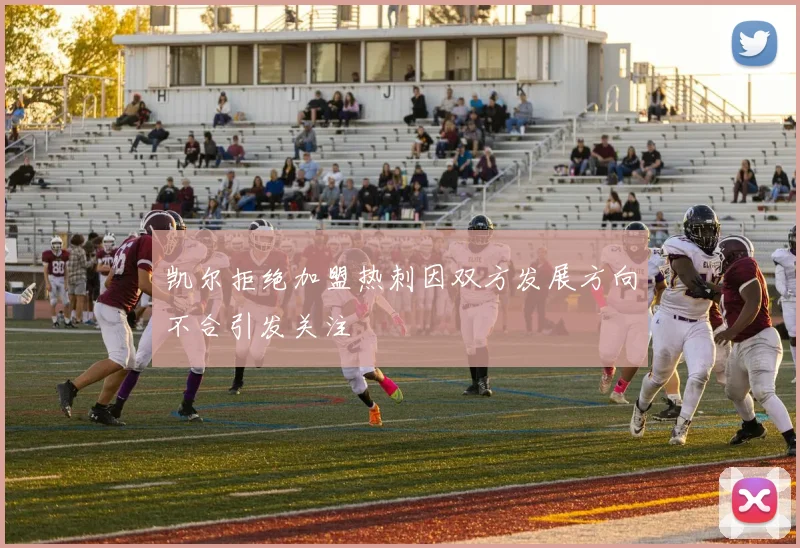 凯尔拒绝加盟热刺因双方发展方向不合引发关注