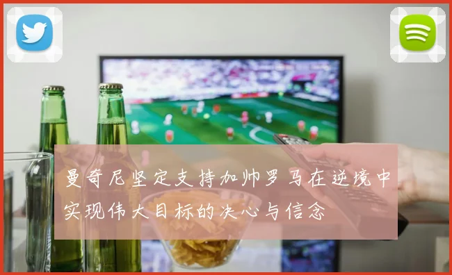 曼奇尼坚定支持加帅罗马在逆境中实现伟大目标的决心与信念