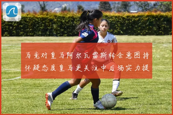 马竞对皇马阿尔瓦雷斯转会意图持怀疑态度皇马更关注中后场实力提升
