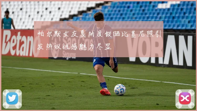 帕尔默女友戛纳度假晒比基尼照引发热议性感魅力尽显