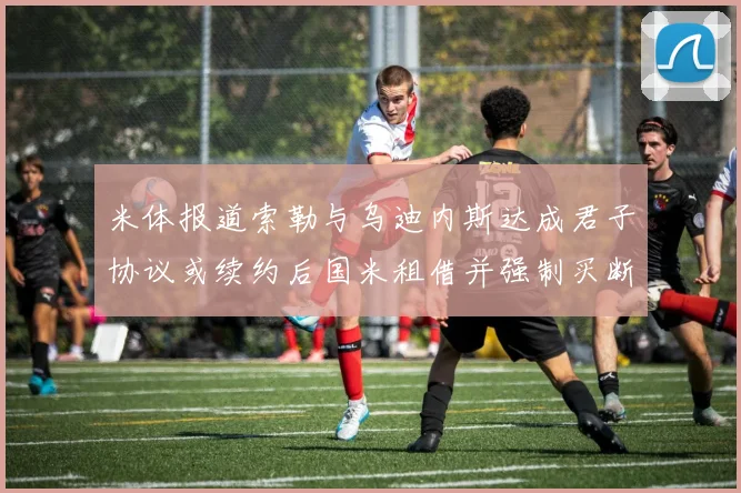 米体报道索勒与乌迪内斯达成君子协议或续约后国米租借并强制买断