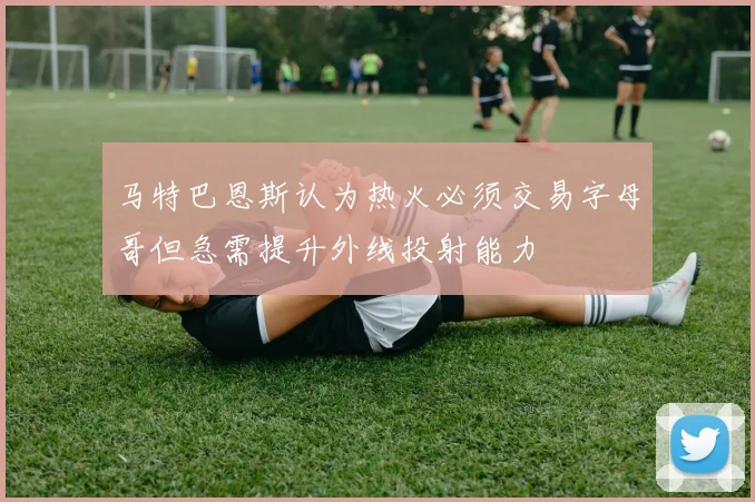 马特巴恩斯认为热火必须交易字母哥但急需提升外线投射能力