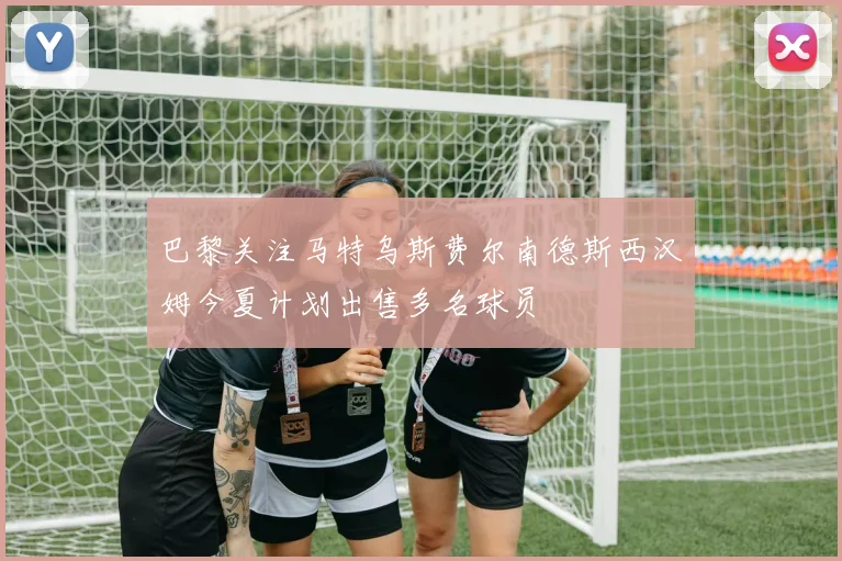 巴黎关注马特乌斯费尔南德斯西汉姆今夏计划出售多名球员