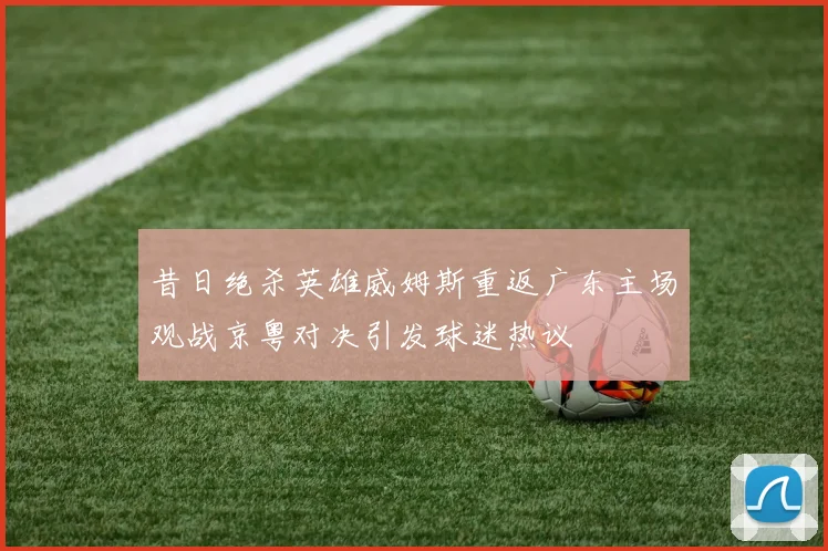 昔日绝杀英雄威姆斯重返广东主场观战京粤对决引发球迷热议