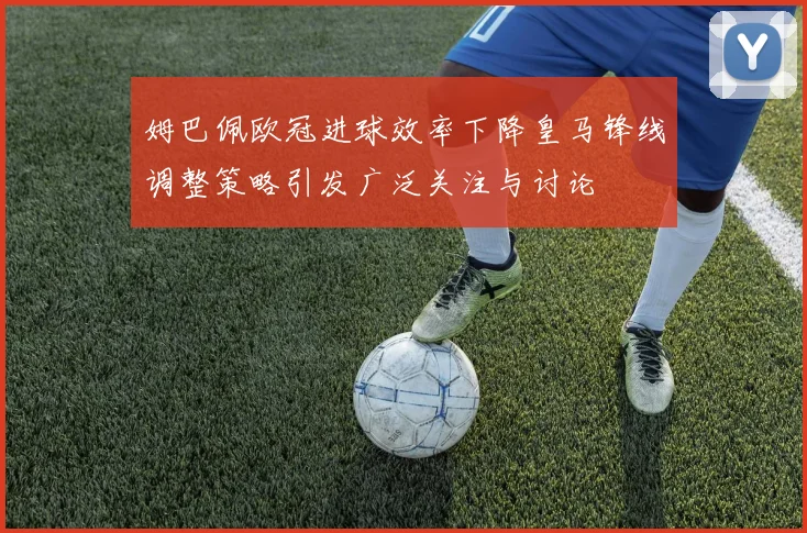 姆巴佩欧冠进球效率下降皇马锋线调整策略引发广泛关注与讨论