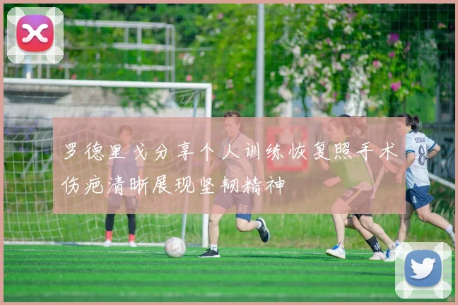 罗德里戈分享个人训练恢复照手术伤疤清晰展现坚韧精神