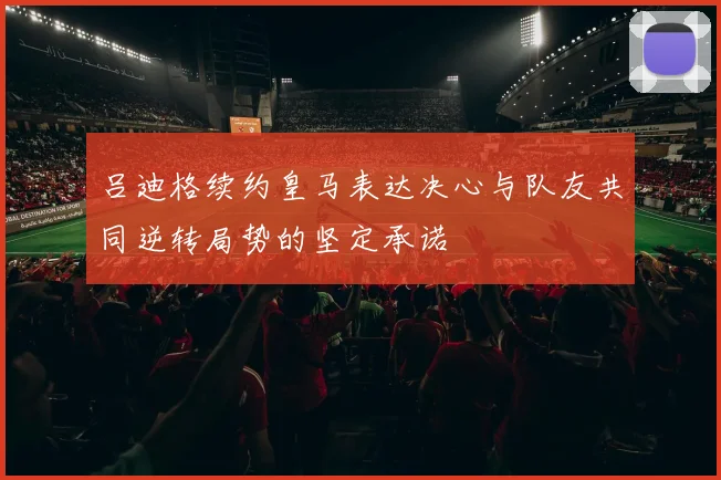 吕迪格续约皇马表达决心与队友共同逆转局势的坚定承诺