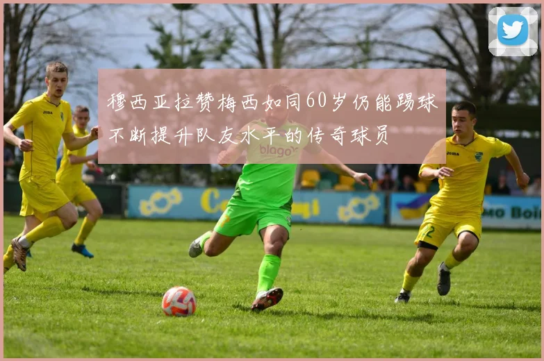 穆西亚拉赞梅西如同60岁仍能踢球不断提升队友水平的传奇球员