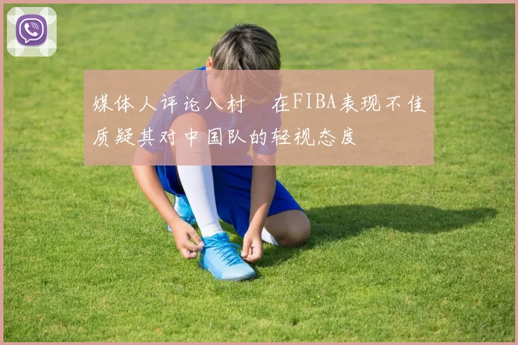 媒体人评论八村塁在FIBA表现不佳质疑其对中国队的轻视态度