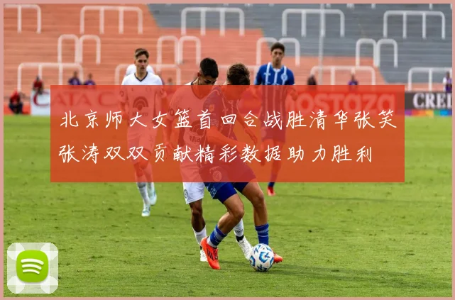 北京师大女篮首回合战胜清华张笑张涛双双贡献精彩数据助力胜利