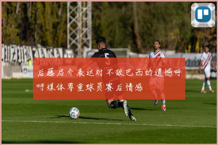 后藤启介表达对不敌巴西的遗憾呼吁媒体尊重球员赛后情感
