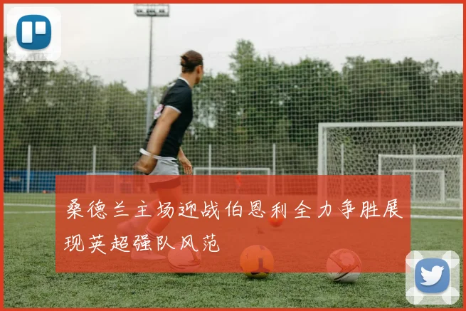 桑德兰主场迎战伯恩利全力争胜展现英超强队风范