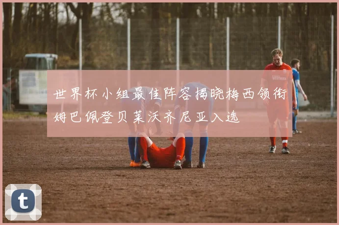 世界杯小组最佳阵容揭晓梅西领衔姆巴佩登贝莱沃齐尼亚入选