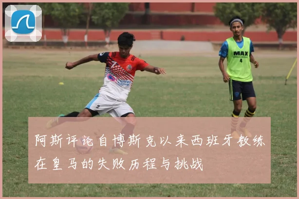 阿斯评论自博斯克以来西班牙教练在皇马的失败历程与挑战